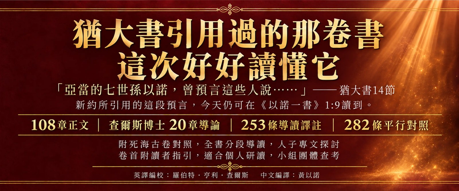 《以諾一書繁體中文導讀版》主視覺：猶大書引用過的那卷書，這次好好讀懂它。橫幅引猶大書 14 節「亞當的七世孫以諾，曾預言這些人說……」，並說明新約所引用的這段預言，今天仍可在《以諾一書》1:9 讀到。108 章正文、查爾斯博士 20 章導論、253 條導讀譯註、282 條平行對照；附死海古卷對照，全書分段導讀，人子專文探討；卷首附讀者指引，適合個人研讀，小組團體查考。英譯編校羅伯特・亨利・查爾斯，中文編譯黃以諾。